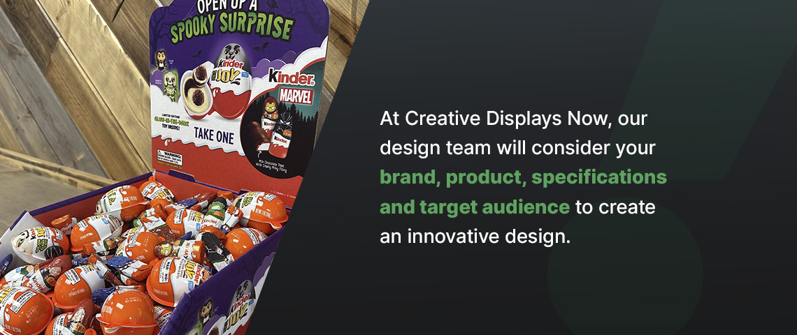 At Creative Displays Now, our design team will consider your brand, product, specifications and target audience to create an innovative design.